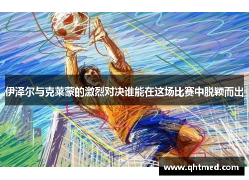 伊泽尔与克莱蒙的激烈对决谁能在这场比赛中脱颖而出